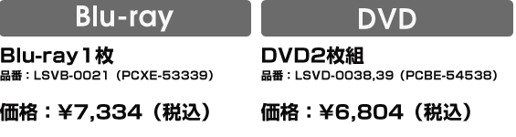 Blu-ray：Blu-ray1枚 品番：LSVB-0021（PCXE-53339）価格：¥7,334（税込）／DVD：DVD2枚組品番：LSVD-0038,39（PCBE-54538）価格：¥6,804（税込）