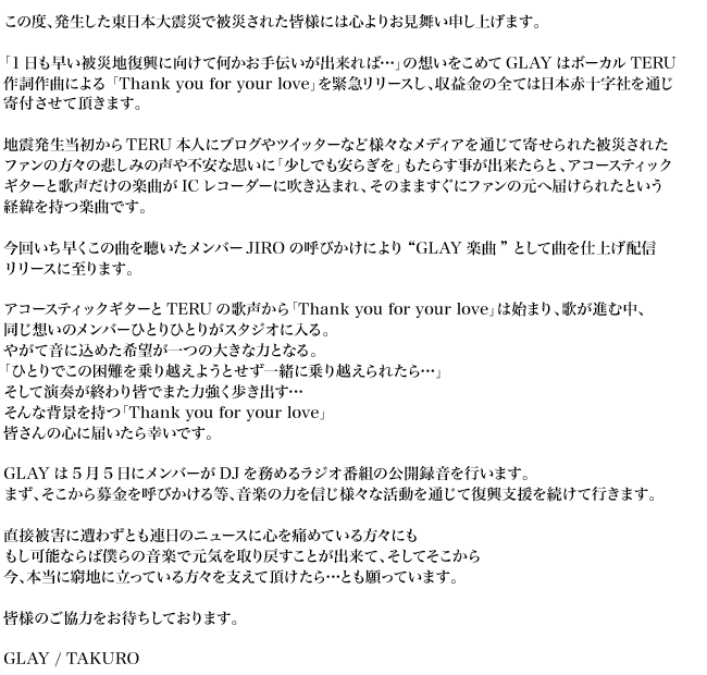 この度、発生した東日本大震災で被災された皆様には心よりお見舞い申し上げます。「1日も早い被災地復興に向けて何かお手伝いが出来れば…」の想いをこめてGLAYはボーカルTERU作詞作曲による 「Thank you for your love」を緊急リリースし、収益金の全ては日本赤十字社を通じ寄付させて頂きます。地震発生当初からTERU本人にブログやツイッターなど様々なメディアを通じて寄せられた被災されたファンの方々の悲しみの声や不安な思いに「少しでも安らぎを」もたらす事が出来たらと、アコースティックギターと歌声だけの楽曲がICレコーダーに吹き込まれ、そのまますぐにファンの元へ届けられたという経緯を持つ楽曲です。今回いち早くこの曲を聴いたメンバーJIROの呼びかけにより”GLAY楽曲”として曲を仕上げ配信リリースに至ります。アコースティックギターとTERUの歌声から「Thank you for your love」は始まり、歌が進む中、同じ想いのメンバーひとりひとりがスタジオに入る。やがて音に込めた希望が一つの大きな力となる。「ひとりでこの困難を乗り越えようとせず一緒に乗り越えられたら…」そして演奏が終わり皆でまた力強く歩き出す…そんな背景を持つ「Thank you for your love」皆さんの心に届いたら幸いです。GLAYは5月5日にメンバーがDJを務めるラジオ番組の公開録音を行います。まず、そこから募金を呼びかける等、音楽の力を信じ様々な活動を通じて復興支援を続けて行きます。直接被害に遭わずとも連日のニュースに心を痛めている方々にももし可能ならば僕らの音楽で元気を取り戻すことが出来て、そしてそこから
今、本当に窮地に立っている方々を支えて頂けたら…とも願っています。皆様のご協力をお待ちしております。GLAY / TAKURO